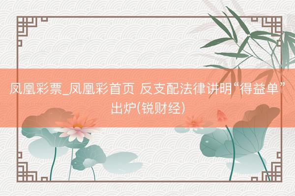 凤凰彩票_凤凰彩首页 反支配法律讲明“得益单”出炉(锐财经)