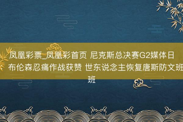 凤凰彩票_凤凰彩首页 尼克斯总决赛G2媒体日：布伦森忍痛作战获赞 世东说念主恢复唐斯防文班