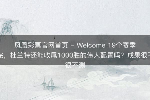 凤凰彩票官网首页 - Welcome 19个赛季打完，杜兰特还能收尾1000胜的伟大配置吗？成果很不测