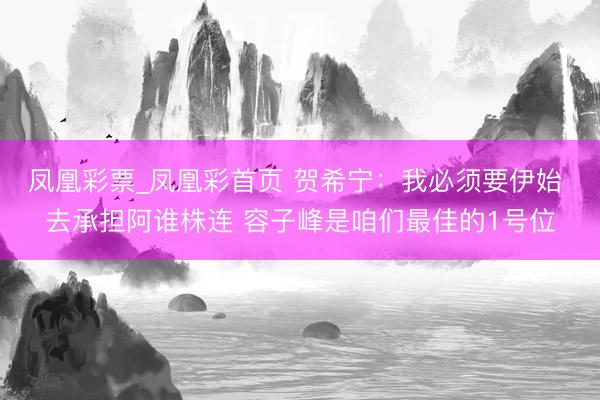 凤凰彩票_凤凰彩首页 贺希宁：我必须要伊始 去承担阿谁株连 容子峰是咱们最佳的1号位