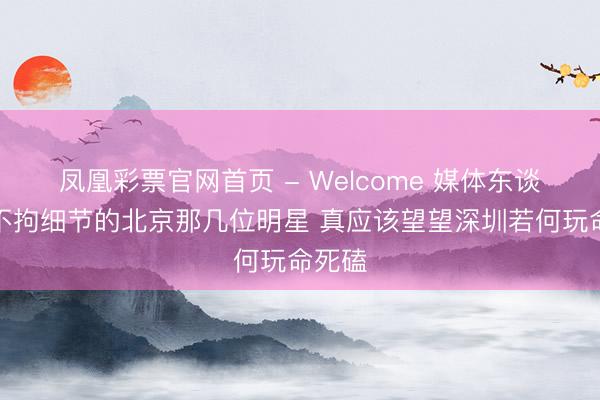 凤凰彩票官网首页 - Welcome 媒体东谈主：不拘细节的北京那几位明星 真应该望望深圳若何玩命死磕