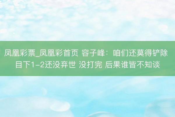 凤凰彩票_凤凰彩首页 容子峰：咱们还莫得铲除 目下1-2还没弃世 没打完 后果谁皆不知谈