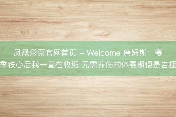 凤凰彩票官网首页 - Welcome 詹姆斯：赛季铁心后我一直在收缩 无需养伤的休赛期便是告捷