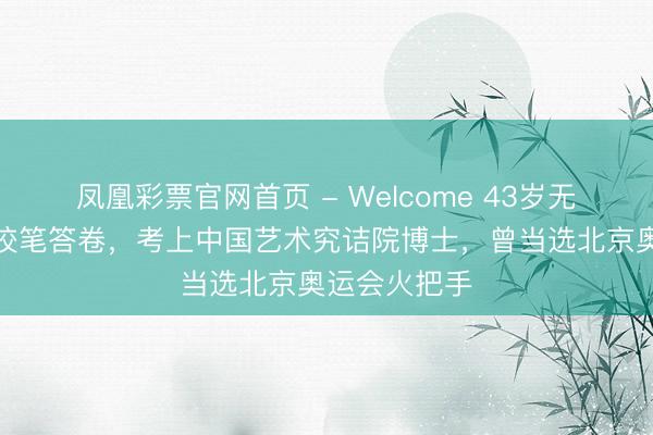 凤凰彩票官网首页 - Welcome 43岁无手考生用嘴咬笔答卷，考上中国艺术究诘院博士，曾当选北京奥运会火把手
