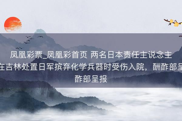 凤凰彩票_凤凰彩首页 两名日本责任主说念主员在吉林处置日军摈弃化学兵器时受伤入院，酬酢部呈报
