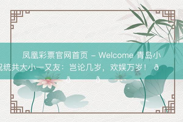 凤凰彩票官网首页 - Welcome 青岛小海牛祝统共大小一又友:岂论几岁,欢娱万岁! 🐂🎉