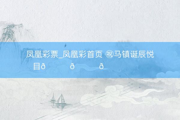 凤凰彩票_凤凰彩首页 ㊗马镇诞辰悦目🎂🎂🎂 ​​​