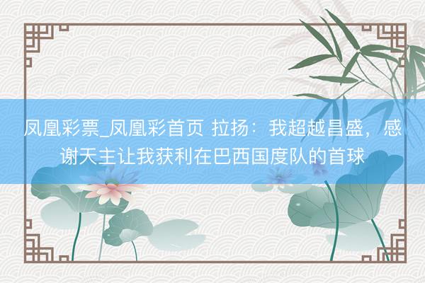 凤凰彩票_凤凰彩首页 拉扬:我超越昌盛,感谢天主让我获利在巴西国度队的首球