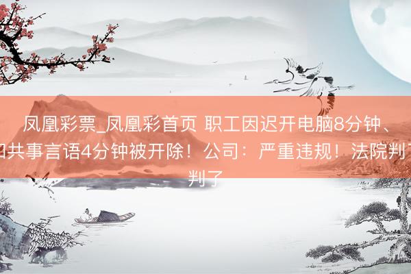 凤凰彩票_凤凰彩首页 职工因迟开电脑8分钟、和共事言语4分钟被开除！公司：严重违规！法院判了