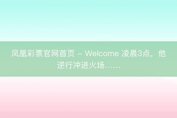 凤凰彩票官网首页 - Welcome 凌晨3点，他逆行冲进火场……