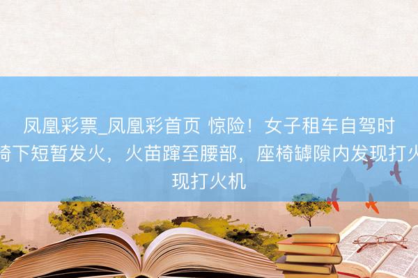 凤凰彩票_凤凰彩首页 惊险！女子租车自驾时座椅下短暂发火，火苗蹿至腰部，座椅罅隙内发现打火机
