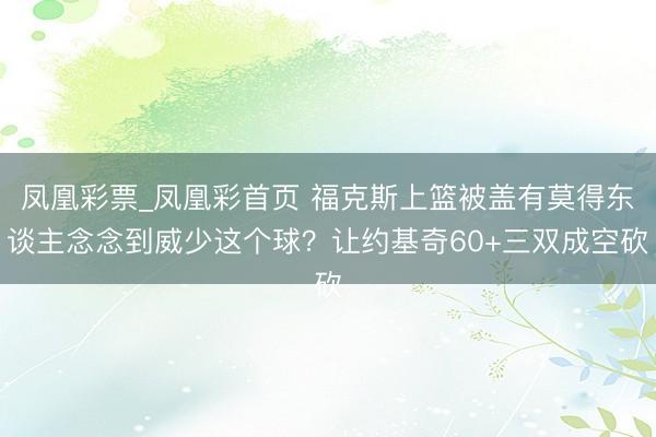 凤凰彩票_凤凰彩首页 福克斯上篮被盖有莫得东谈主念念到威少这个球？让约基奇60+三双成空砍