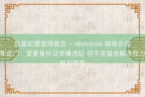 凤凰彩票官网首页 - Welcome 媒体东谈主谈年齿门：变更身份证涉嫌违纪 但不在篮协解决权力限度