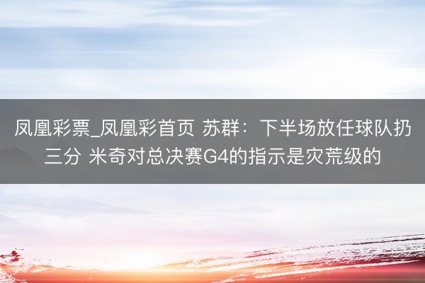 凤凰彩票_凤凰彩首页 苏群：下半场放任球队扔三分 米奇对总决赛G4的指示是灾荒级的