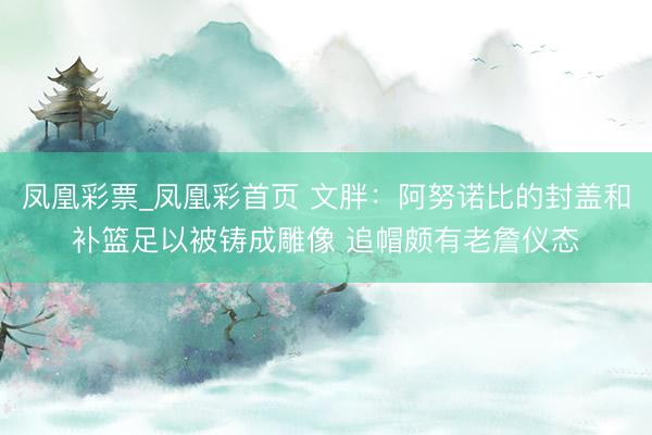 凤凰彩票_凤凰彩首页 文胖：阿努诺比的封盖和补篮足以被铸成雕像 追帽颇有老詹仪态