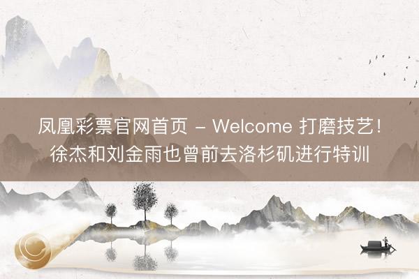 凤凰彩票官网首页 - Welcome 打磨技艺！徐杰和刘金雨也曾前去洛杉矶进行特训