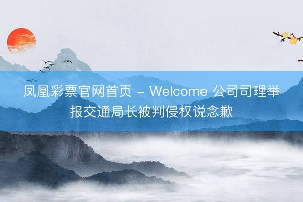 凤凰彩票官网首页 - Welcome 公司司理举报交通局长被判侵权说念歉