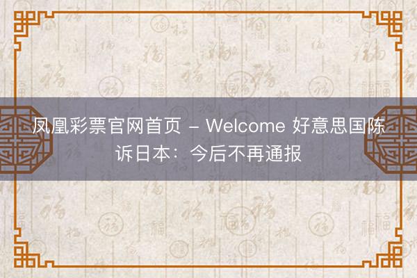 凤凰彩票官网首页 - Welcome 好意思国陈诉日本：今后不再通报