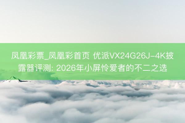 凤凰彩票_凤凰彩首页 优派VX24G26J-4K披露器评测: 2026年小屏怜爱者的不二之选