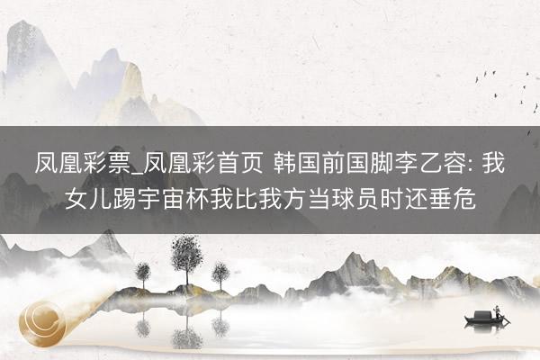 凤凰彩票_凤凰彩首页 韩国前国脚李乙容: 我女儿踢宇宙杯我比我方当球员时还垂危