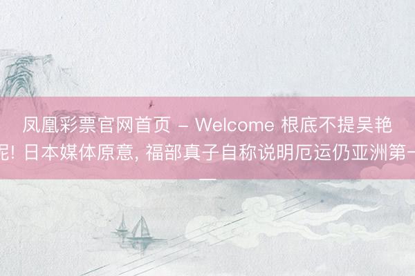 凤凰彩票官网首页 - Welcome 根底不提吴艳妮! 日本媒体原意， 福部真子自称说明厄运仍亚洲第一