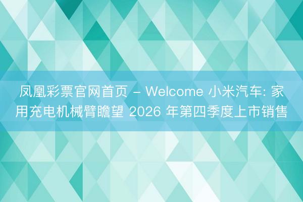 凤凰彩票官网首页 - Welcome 小米汽车: 家用充电机械臂瞻望 2026 年第四季度上市销售