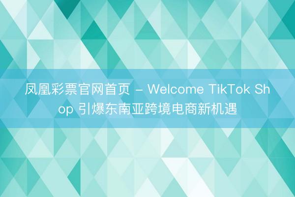 凤凰彩票官网首页 - Welcome TikTok Shop 引爆东南亚跨境电商新机遇