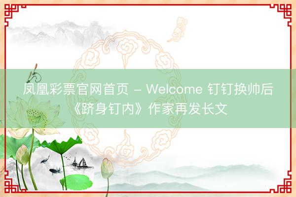 凤凰彩票官网首页 - Welcome 钉钉换帅后《跻身钉内》作家再发长文