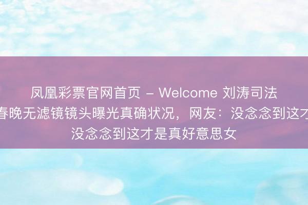 凤凰彩票官网首页 - Welcome 刘涛司法纹被嘲年迈？春晚无滤镜镜头曝光真确状况，网友：没念念到这才是真好意思女