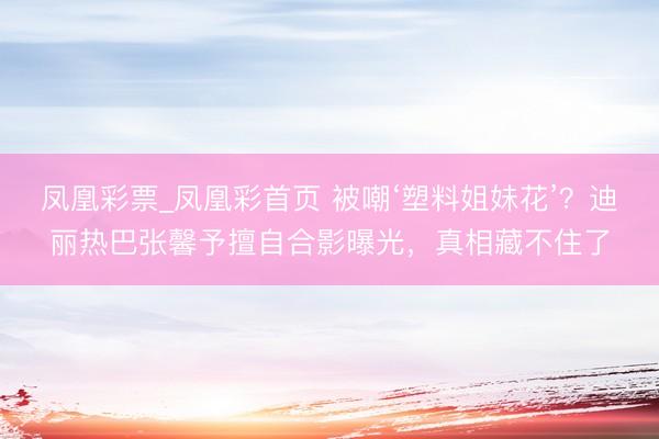 凤凰彩票_凤凰彩首页 被嘲‘塑料姐妹花’？迪丽热巴张馨予擅自合影曝光，真相藏不住了