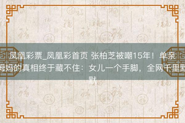 凤凰彩票_凤凰彩首页 张柏芝被嘲15年！单亲姆妈的真相终于藏不住：女儿一个手脚，全网千里默