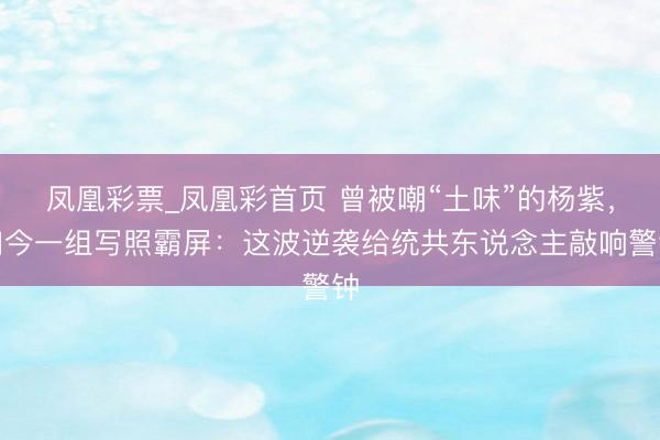 凤凰彩票_凤凰彩首页 曾被嘲“土味”的杨紫，如今一组写照霸屏：这波逆袭给统共东说念主敲响警钟