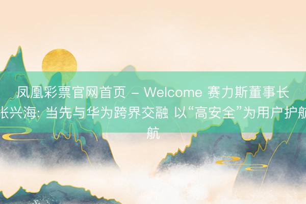 凤凰彩票官网首页 - Welcome 赛力斯董事长张兴海: 当先与华为跨界交融 以“高安全”为用户护航