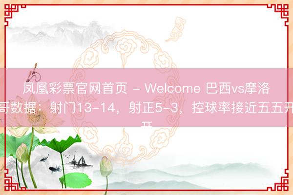 凤凰彩票官网首页 - Welcome 巴西vs摩洛哥数据：射门13-14，射正5-3，控球率接近五五开