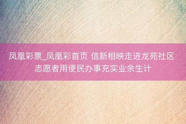 凤凰彩票_凤凰彩首页 信新相映走进龙苑社区 志愿者用便民办事充实业余生计