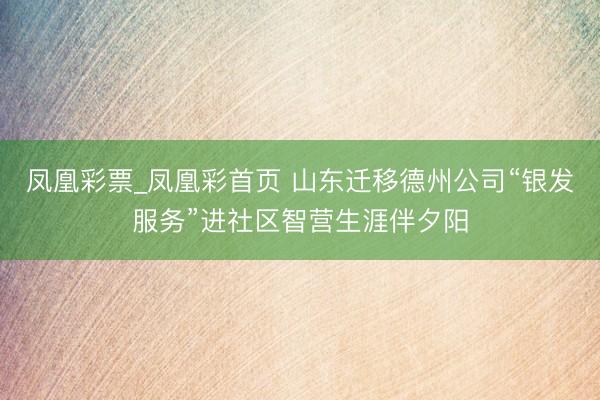 凤凰彩票_凤凰彩首页 山东迁移德州公司“银发服务”进社区智营生涯伴夕阳