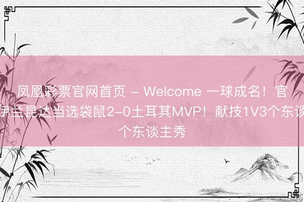凤凰彩票官网首页 - Welcome 一球成名！官方：伊兰昆达当选袋鼠2-0土耳其MVP！献技1V3个东谈主秀