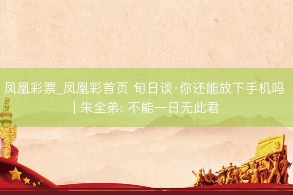凤凰彩票_凤凰彩首页 旬日谈·你还能放下手机吗 | 朱全弟: 不能一日无此君