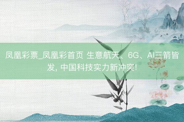 凤凰彩票_凤凰彩首页 生意航天、6G、AI三箭皆发, 中国科技实力新冲突!