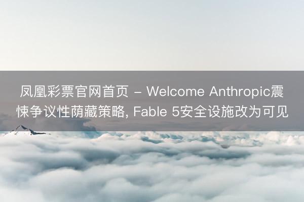 凤凰彩票官网首页 - Welcome Anthropic震悚争议性荫藏策略, Fable 5安全设施改为可见