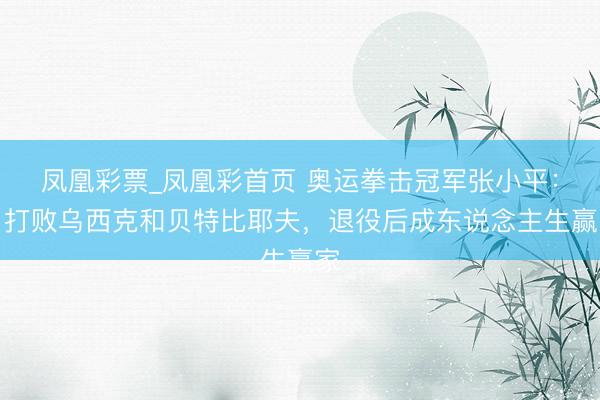 凤凰彩票_凤凰彩首页 奥运拳击冠军张小平：曾打败乌西克和贝特比耶夫，退役后成东说念主生赢家