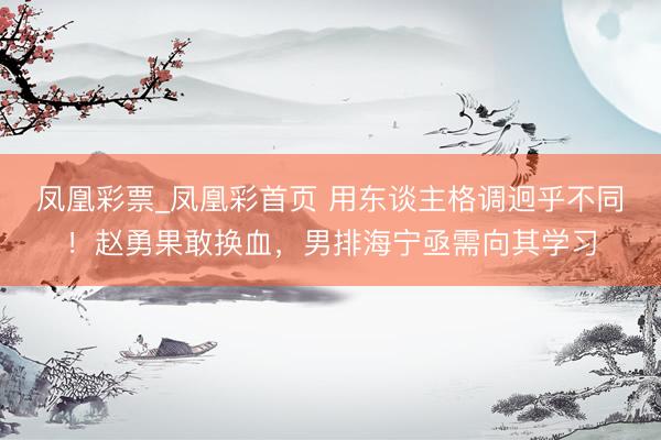 凤凰彩票_凤凰彩首页 用东谈主格调迥乎不同！赵勇果敢换血，男排海宁亟需向其学习