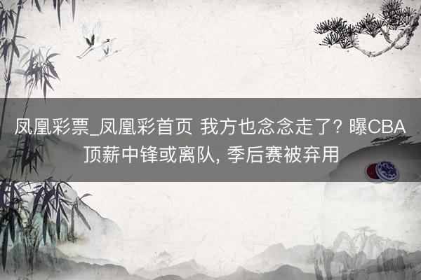 凤凰彩票_凤凰彩首页 我方也念念走了? 曝CBA顶薪中锋或离队， 季后赛被弃用