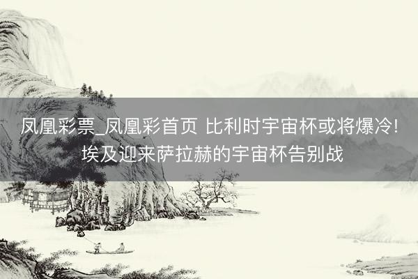 凤凰彩票_凤凰彩首页 比利时宇宙杯或将爆冷! 埃及迎来萨拉赫的宇宙杯告别战