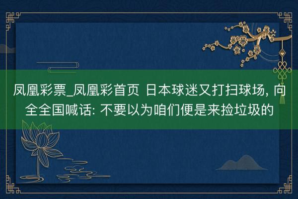 凤凰彩票_凤凰彩首页 日本球迷又打扫球场， 向全全国喊话: 不要以为咱们便是来捡垃圾的