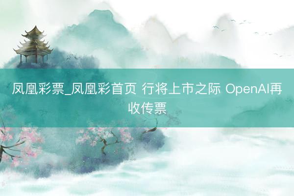 凤凰彩票_凤凰彩首页 行将上市之际 OpenAI再收传票