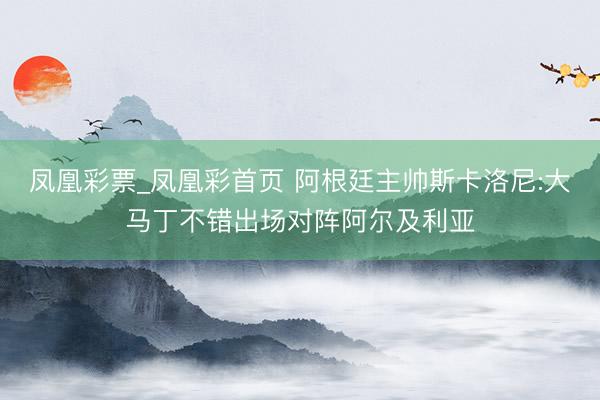 凤凰彩票_凤凰彩首页 阿根廷主帅斯卡洛尼:大马丁不错出场对阵阿尔及利亚