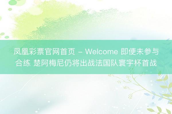 凤凰彩票官网首页 - Welcome 即便未参与合练 楚阿梅尼仍将出战法国队寰宇杯首战