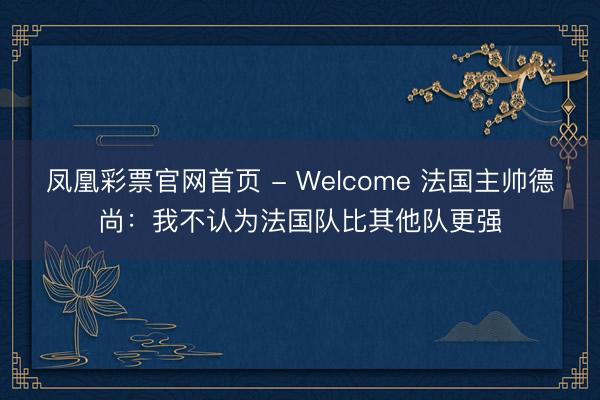 凤凰彩票官网首页 - Welcome 法国主帅德尚：我不认为法国队比其他队更强
