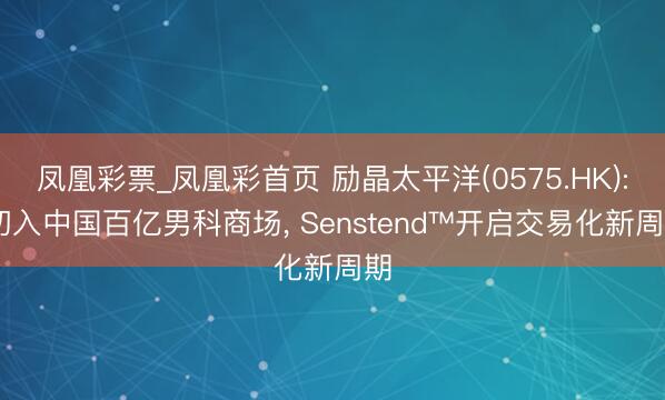 凤凰彩票_凤凰彩首页 励晶太平洋(0575.HK): 切入中国百亿男科商场， Senstend™开启交易化新周期